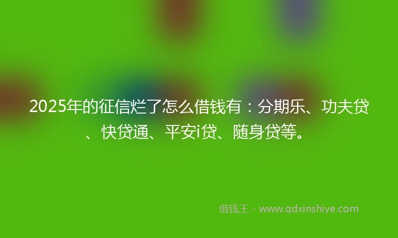 2025年的征信烂了怎么借钱有：分期乐、功夫贷、快贷通、平安i贷、随身贷等。