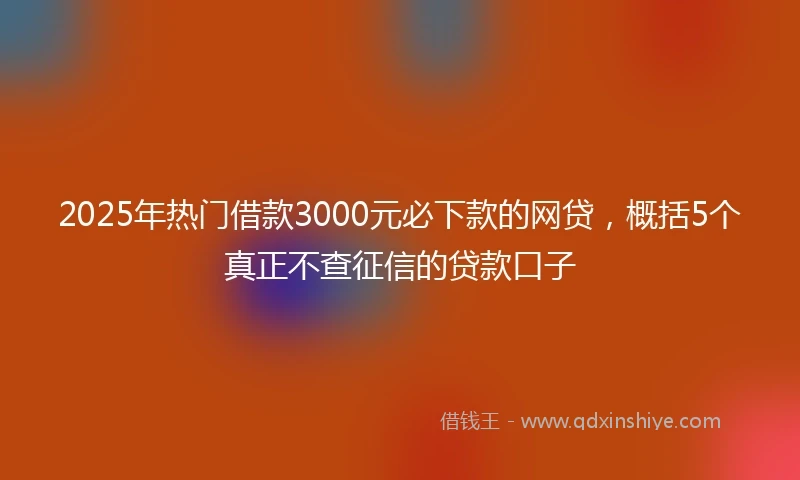 2025年热门借款3000元必下款的网贷，概括5个真正不查征信的贷款口子