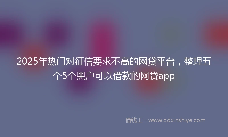 2025年热门对征信要求不高的网贷平台，整理五个5个黑户可以借款的网贷app