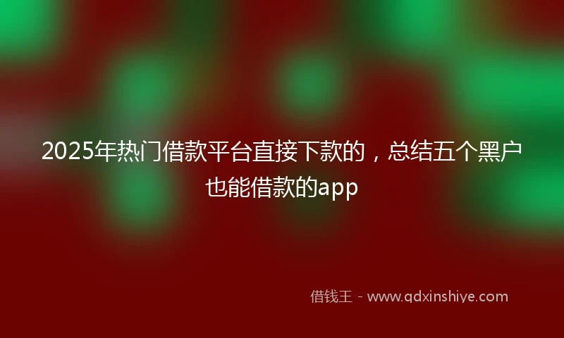 2025年热门借款平台直接下款的，总结五个黑户也能借款的app
