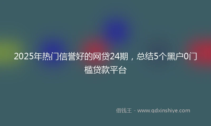 2025年热门信誉好的网贷24期，总结5个黑户0门槛贷款平台