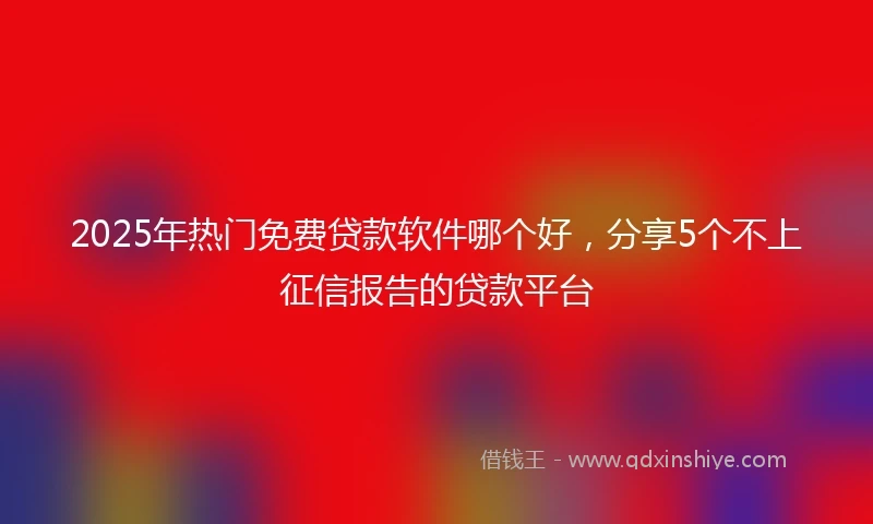 2025年热门免费贷款软件哪个好，分享5个不上征信报告的贷款平台