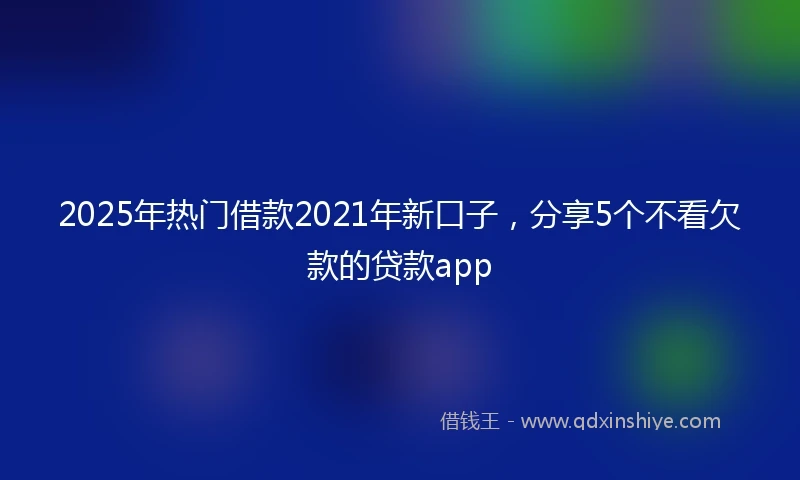 2025年热门借款2021年新口子，分享5个不看欠款的贷款app