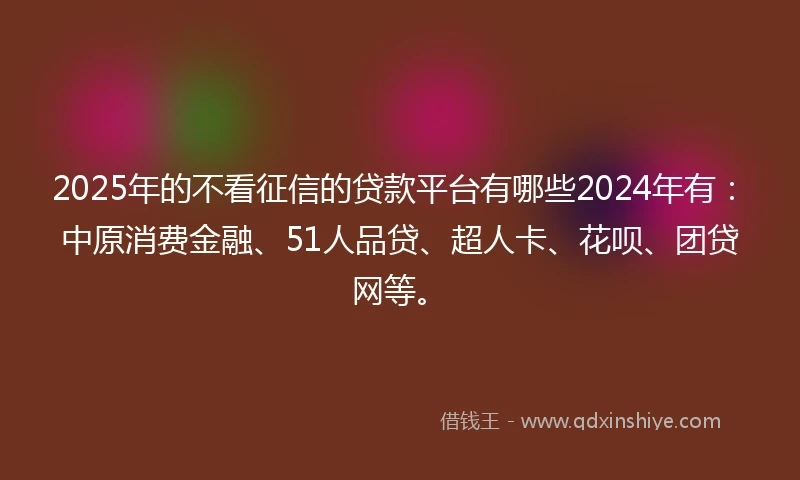 2025年的不看征信的贷款平台有哪些2024年有：中原消费金融、51人品贷、超人卡、花呗、团贷网等。