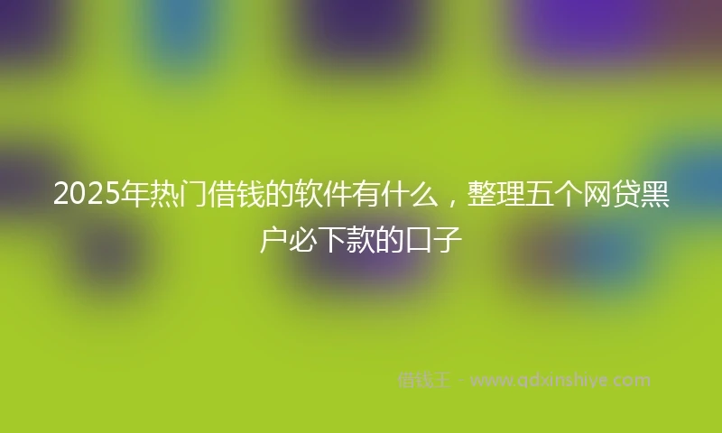 2025年热门借钱的软件有什么，整理五个网贷黑户必下款的口子
