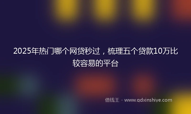2025年热门哪个网贷秒过，梳理五个贷款10万比较容易的平台