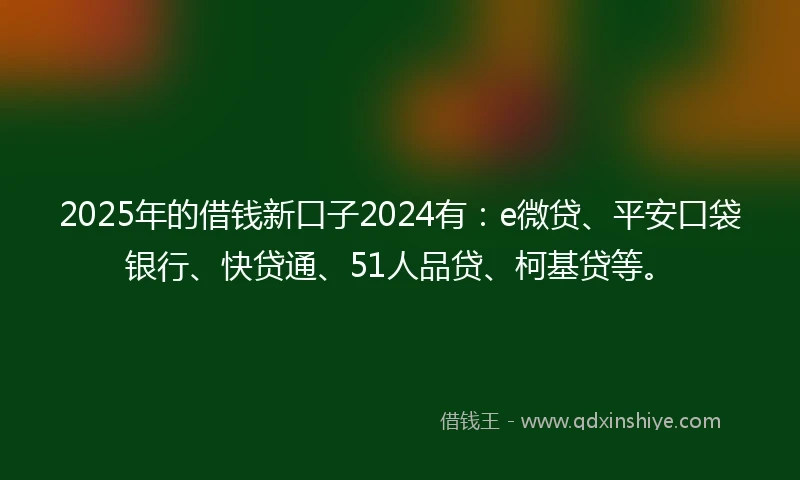 2025年的借钱新口子2024有：e微贷、平安口袋银行、快贷通、51人品贷、柯基贷等。