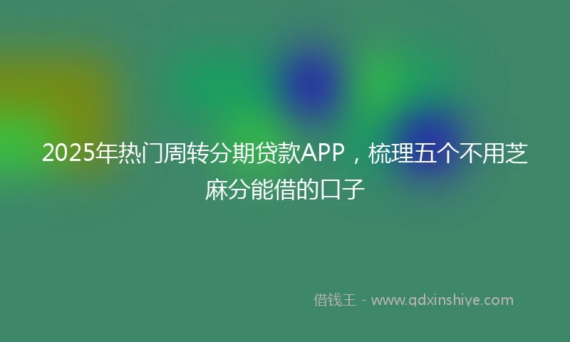 2025年热门周转分期贷款APP,梳理五个不用芝麻分能借的口子