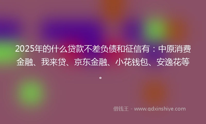 2025年的什么贷款不差负债和征信有：中原消费金融、我来贷、京东金融、小花钱包、安逸花等。