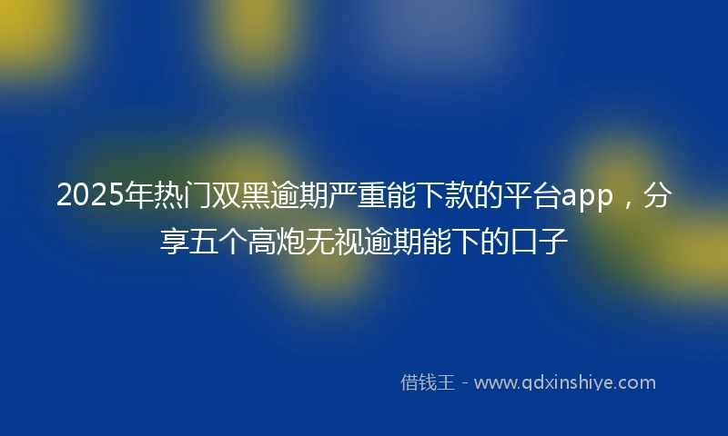 2025年热门双黑逾期严重能下款的平台app，分享五个高炮无视逾期能下的口子