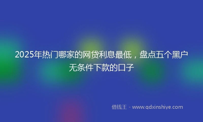 2025年热门哪家的网贷利息最低，盘点五个黑户无条件下款的口子