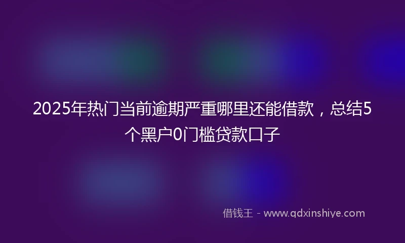 2025年热门当前逾期严重哪里还能借款，总结5个黑户0门槛贷款口子