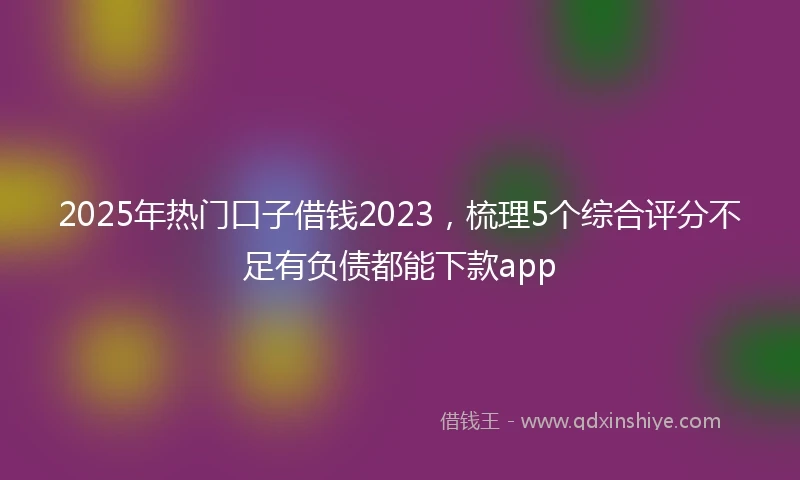 2025年热门口子借钱2023，梳理5个综合评分不足有负债都能下款app
