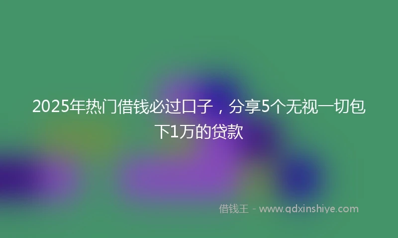 2025年热门借钱必过口子，分享5个无视一切包下1万的贷款