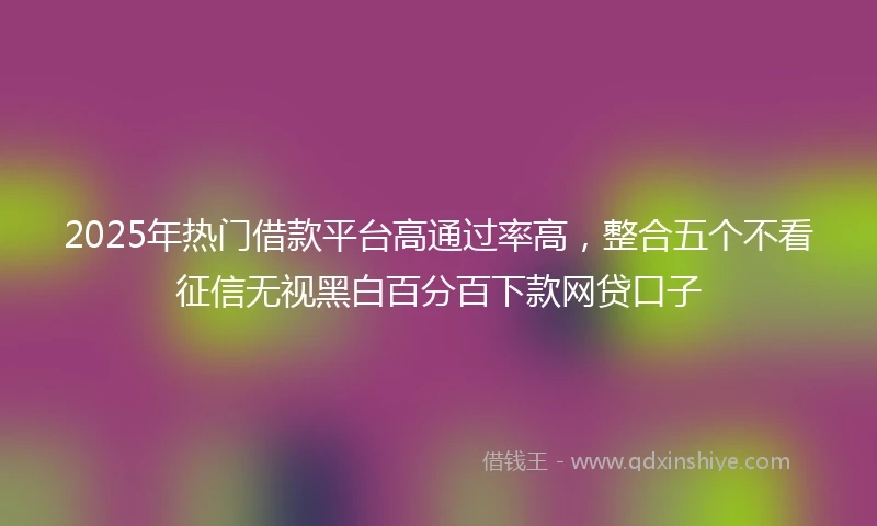 2025年热门借款平台高通过率高，整合五个不看征信无视黑白百分百下款网贷口子