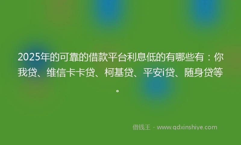 2025年的可靠的借款平台利息低的有哪些有：你我贷、维信卡卡贷、柯基贷、平安i贷、随身贷等。