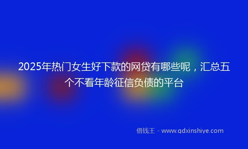 2025年热门女生好下款的网贷有哪些呢，汇总五个不看年龄征信负债的平台