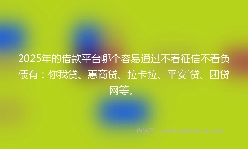 2025年的借款平台哪个容易通过不看征信不看负债有：你我贷、惠商贷、拉卡拉、平安i贷、团贷网等。