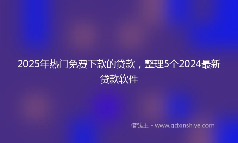 2025年热门免费下款的贷款，整理5个2024最新贷款软件