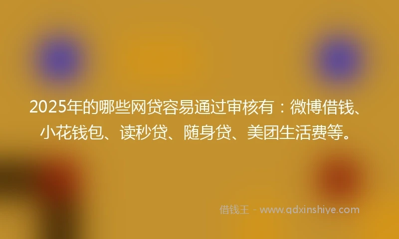 2025年的哪些网贷容易通过审核有：微博借钱、小花钱包、读秒贷、随身贷、美团生活费等。