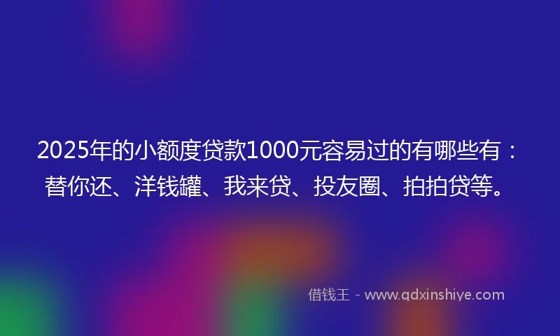 2025年的小额度贷款1000元容易过的有哪些有：替你还、洋钱罐、我来贷、投友圈、拍拍贷等。