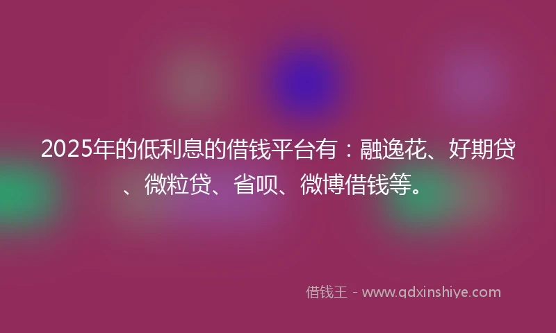 2025年的低利息的借钱平台有：融逸花、好期贷、微粒贷、省呗、微博借钱等。