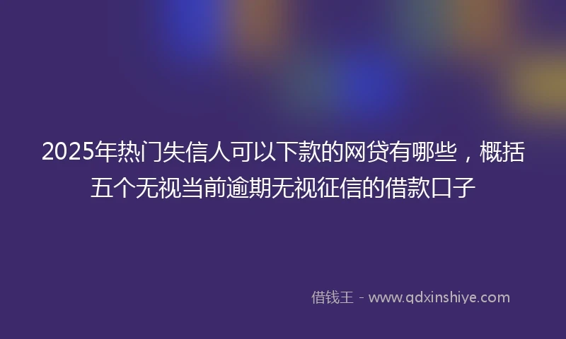 2025年热门失信人可以下款的网贷有哪些，概括五个无视当前逾期无视征信的借款口子