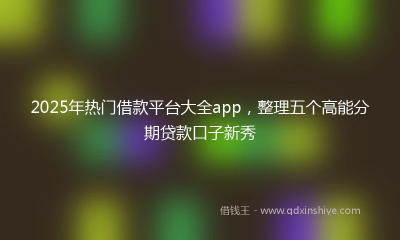 2025年热门借款平台大全app，整理五个高能分期贷款口子新秀