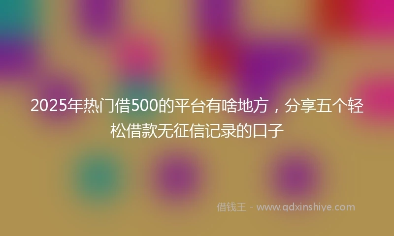 2025年热门借500的平台有啥地方，分享五个轻松借款无征信记录的口子
