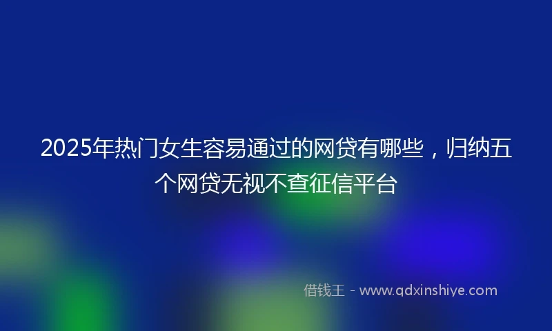 2025年热门女生容易通过的网贷有哪些，归纳五个网贷无视不查征信平台