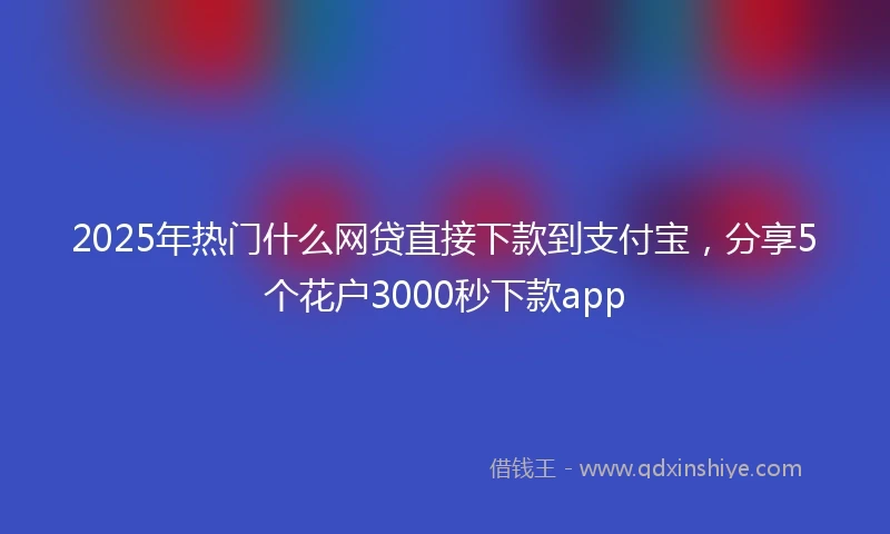 2025年热门什么网贷直接下款到支付宝，分享5个花户3000秒下款app