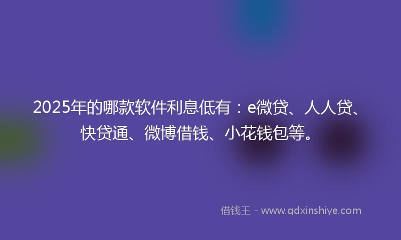 2025年的哪款软件利息低有：e微贷、人人贷、快贷通、微博借钱、小花钱包等。