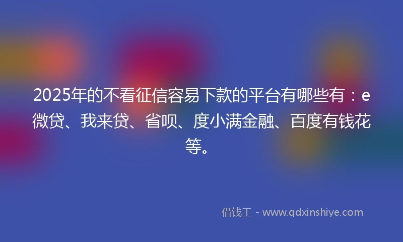 2025年的不看征信容易下款的平台有哪些有：e微贷、我来贷、省呗、度小满金融、百度有钱花等。