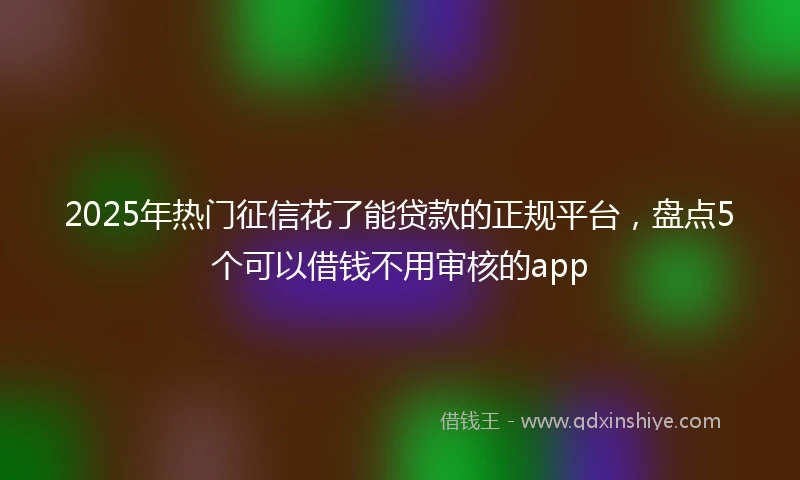 2025年热门征信花了能贷款的正规平台，盘点5个可以借钱不用审核的app