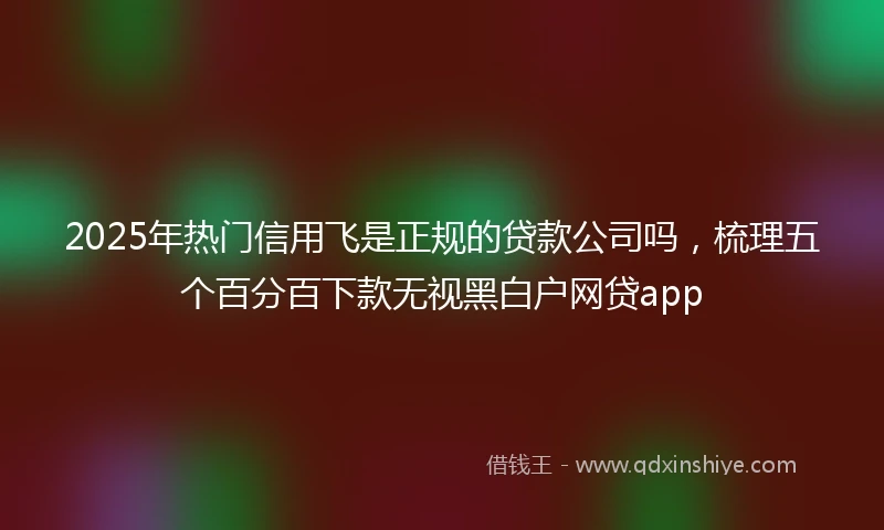 2025年热门信用飞是正规的贷款公司吗，梳理五个百分百下款无视黑白户网贷app