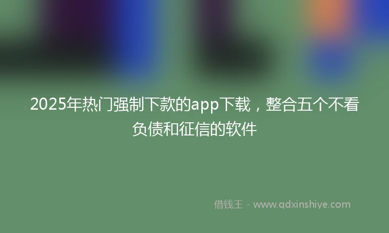 2025年热门强制下款的app下载，整合五个不看负债和征信的软件