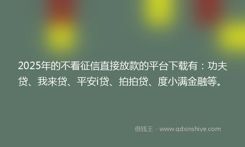 2025年的不看征信直接放款的平台下载有：功夫贷、我来贷、平安i贷、拍拍贷、度小满金融等。
