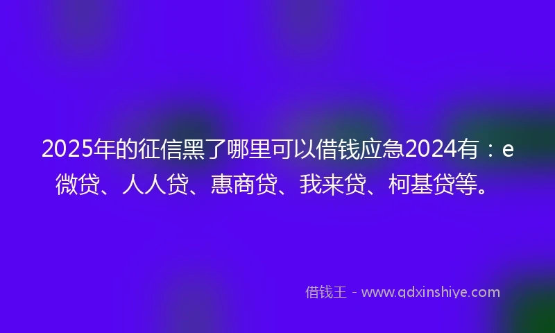 2025年的征信黑了哪里可以借钱应急2024有：e微贷、人人贷、惠商贷、我来贷、柯基贷等。