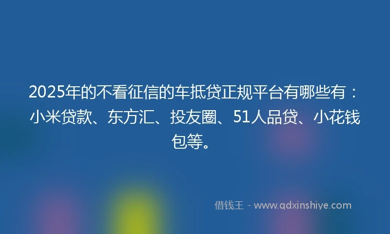 2025年的不看征信的车抵贷正规平台有哪些有：小米贷款、东方汇、投友圈、51人品贷、小花钱包等。