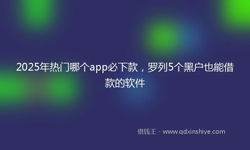 2025年热门哪个app必下款，罗列5个黑户也能借款的软件