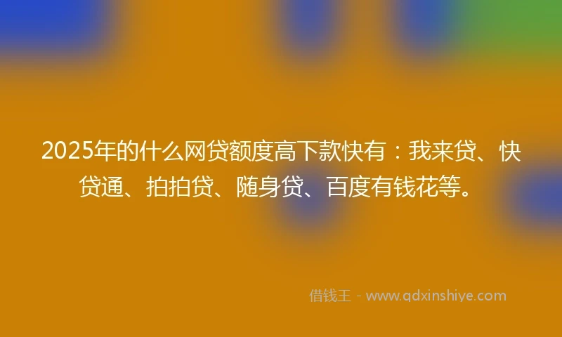2025年的什么网贷额度高下款快有：我来贷、快贷通、拍拍贷、随身贷、百度有钱花等。
