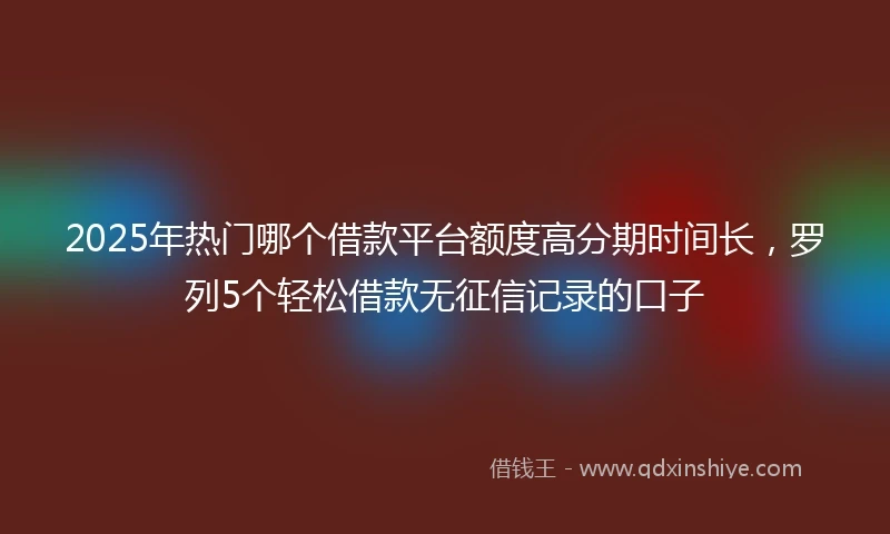 2025年热门哪个借款平台额度高分期时间长，罗列5个轻松借款无征信记录的口子