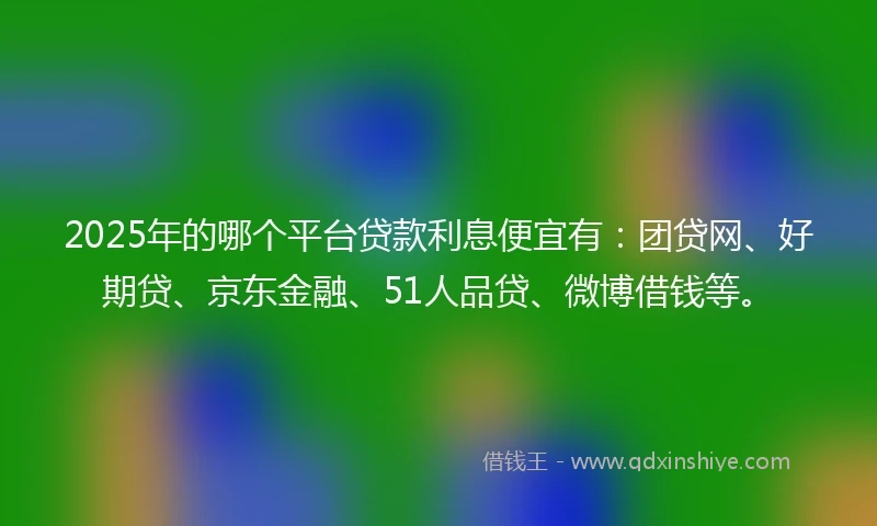2025年的哪个平台贷款利息便宜有：团贷网、好期贷、京东金融、51人品贷、微博借钱等。
