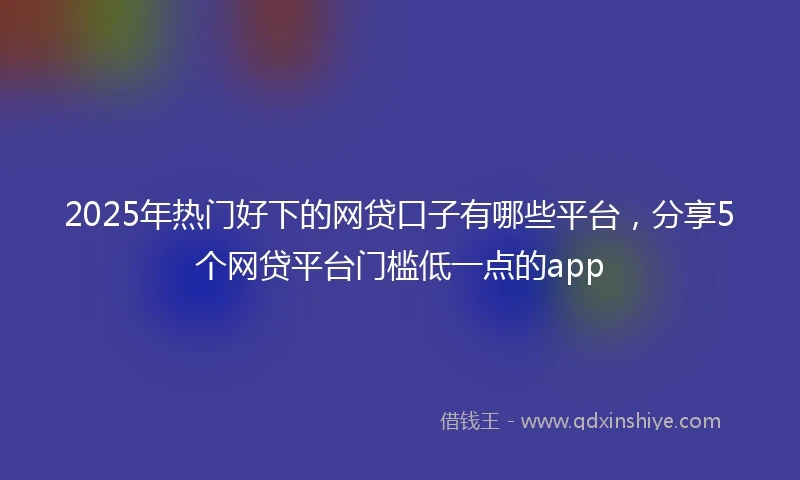 2025年热门好下的网贷口子有哪些平台，分享5个网贷平台门槛低一点的app