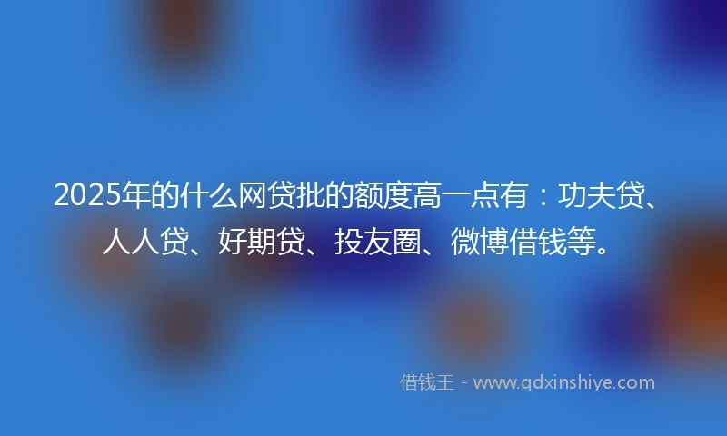 2025年的什么网贷批的额度高一点有：功夫贷、人人贷、好期贷、投友圈、微博借钱等。