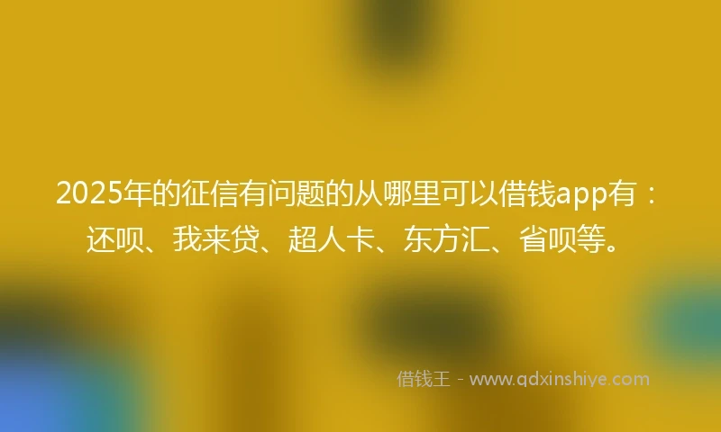 2025年的征信有问题的从哪里可以借钱app有：还呗、我来贷、超人卡、东方汇、省呗等。