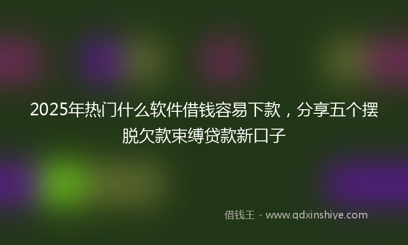 2025年热门什么软件借钱容易下款，分享五个摆脱欠款束缚贷款新口子