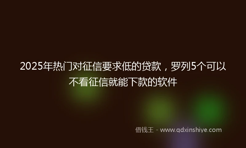 2025年热门对征信要求低的贷款,罗列5个可以不看征信就能下款的软件