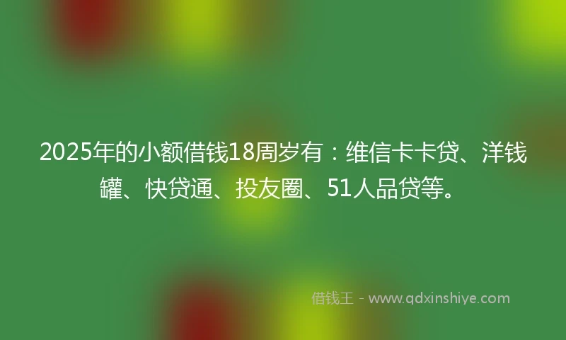 2025年的小额借钱18周岁有：维信卡卡贷、洋钱罐、快贷通、投友圈、51人品贷等。
