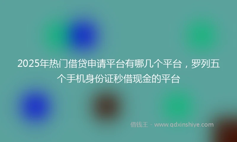 2025年热门借贷申请平台有哪几个平台，罗列五个手机身份证秒借现金的平台